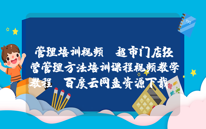 管理培训视频(超市门店经营管理方法培训课程视频教学教程 百度云网盘资源下载？)
